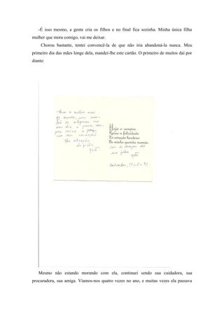 -É isso mesmo, a gente cria os filhos e no final fica sozinha. Minha única filha
mulher que mora comigo, vai me deixar.
Chorou bastante, tentei convencê-la de que não iria abandoná-la nunca. Meu
primeiro dia das mães longe dela, mandei-lhe este cartão. O primeiro de muitos daí por
diante:
Mesmo não estando morando com ela, continuei sendo sua cuidadora, sua
procuradora, sua amiga. Víamos-nos quatro vezes no ano, e muitas vezes ela passava
 