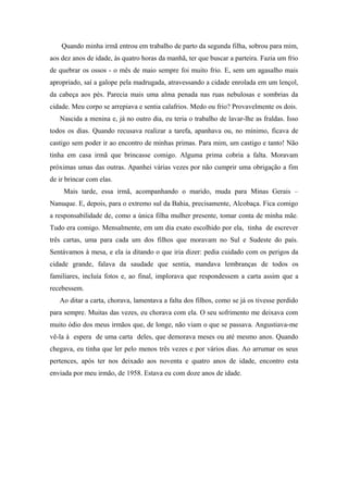 Quando minha irmã entrou em trabalho de parto da segunda filha, sobrou para mim,
aos dez anos de idade, às quatro horas da manhã, ter que buscar a parteira. Fazia um frio
de quebrar os ossos - o mês de maio sempre foi muito frio. E, sem um agasalho mais
apropriado, saí a galope pela madrugada, atravessando a cidade enrolada em um lençol,
da cabeça aos pés. Parecia mais uma alma penada nas ruas nebulosas e sombrias da
cidade. Meu corpo se arrepiava e sentia calafrios. Medo ou frio? Provavelmente os dois.
Nascida a menina e, já no outro dia, eu teria o trabalho de lavar-lhe as fraldas. Isso
todos os dias. Quando recusava realizar a tarefa, apanhava ou, no mínimo, ficava de
castigo sem poder ir ao encontro de minhas primas. Para mim, um castigo e tanto! Não
tinha em casa irmã que brincasse comigo. Alguma prima cobria a falta. Moravam
próximas umas das outras. Apanhei várias vezes por não cumprir uma obrigação a fim
de ir brincar com elas.
Mais tarde, essa irmã, acompanhando o marido, muda para Minas Gerais –
Nanuque. E, depois, para o extremo sul da Bahia, precisamente, Alcobaça. Fica comigo
a responsabilidade de, como a única filha mulher presente, tomar conta de minha mãe.
Tudo era comigo. Mensalmente, em um dia exato escolhido por ela, tinha de escrever
três cartas, uma para cada um dos filhos que moravam no Sul e Sudeste do país.
Sentávamos à mesa, e ela ia ditando o que iria dizer: pedia cuidado com os perigos da
cidade grande, falava da saudade que sentia, mandava lembranças de todos os
familiares, incluía fotos e, ao final, implorava que respondessem a carta assim que a
recebessem.
Ao ditar a carta, chorava, lamentava a falta dos filhos, como se já os tivesse perdido
para sempre. Muitas das vezes, eu chorava com ela. O seu sofrimento me deixava com
muito ódio dos meus irmãos que, de longe, não viam o que se passava. Angustiava-me
vê-la à espera de uma carta deles, que demorava meses ou até mesmo anos. Quando
chegava, eu tinha que ler pelo menos três vezes e por vários dias. Ao arrumar os seus
pertences, após ter nos deixado aos noventa e quatro anos de idade, encontro esta
enviada por meu irmão, de 1958. Estava eu com doze anos de idade.
 