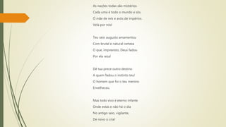 As nações todas são mistérios.
Cada uma é todo o mundo a sós.
Ó mãe de reis e avós de impérios.
Vela por nós!
Teu seio augusto amamentou
Com brutal e natural certeza
O que, imprevisto, Deus fadou
Por ela reza!
Dê tua prece outro destino
A quem fadou o instinto teu!
O homem que foi o teu menino
Envelheceu.
Mas todo vivo é eterno infante
Onde estás e não há o dia
No antigo seio, vigilante,
De novo o cria!
 