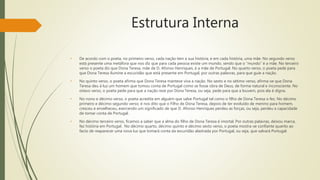 Estrutura Interna
• De acordo com o poeta, no primeiro verso, cada nação tem a sua história, e em cada história, uma mãe. No segundo verso
está presente uma metáfora que nos diz que para cada pessoa existe um mundo, sendo que o “mundo” é a mãe. No terceiro
verso o poeta diz que Dona Teresa, mãe de D. Afonso Henriques, é a mãe de Portugal. No quarto verso, o poeta pede para
que Dona Teresa ilumine a escuridão que está presente em Portugal, por outras palavras, para que guie a nação.
• No quinto verso, o poeta afirma que Dona Teresa manteve viva a nação. No sexto e no sétimo verso, afirma-se que Dona
Teresa deu à luz um homem que tomou conta de Portugal como se fosse obra de Deus, de forma natural e inconsciente. No
oitavo verso, o poeta pede para que a nação reze por Dona Teresa, ou seja, pede para que a louvem, pois ela é digna.
• No nono e décimo verso, o poeta acredita em alguém que salve Portugal tal como o filho de Dona Teresa o fez. No décimo
primeiro e décimo segundo verso, é nos dito que o Filho de Dona Teresa, depois de ter evoluído de menino para homem,
cresceu e envelheceu, exercendo um significado de que D. Afonso Henriques perdeu as forças, ou seja, perdeu a capacidade
de tomar conta de Portugal.
• No décimo terceiro verso, ficamos a saber que a alma do filho de Dona Teresa é imortal. Por outras palavras, deixou marca,
fez história em Portugal. No décimo quarto, décimo quinto e décimo sexto verso, o poeta mostra-se confiante quanto ao
facto de reaparecer uma nova luz que tomará conta da escuridão alastrada por Portugal, ou seja, que salvará Portugal.
 