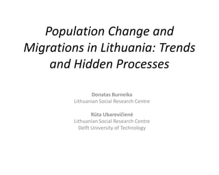 Population Change and
Migrations in Lithuania: Trends
and Hidden Processes
Donatas Burneika
Lithuanian Social Research Centre
Rūta Ubarevičienė
Lithuanian Social Research Centre
Delft University of Technology
 