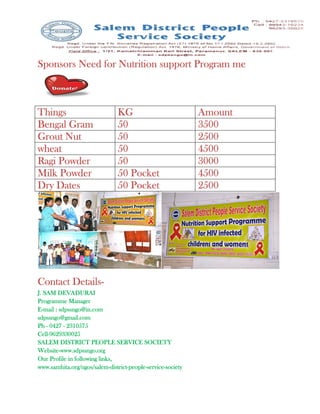 Sponsors Need for Nutrition support Program me



Things                          KG                           Amount
Bengal Gram                     50                           3500
Grout Nut                       50                           2500
wheat                           50                           4500
Ragi Powder                     50                           3000
Milk Powder                     50 Pocket                    4500
Dry Dates                       50 Pocket                    2500




Contact Details-
        Details-
J. SAM DEVADURAI
Programme Manager
E-mail : sdpssngo@in.com
sdpssngo@gmail.com
Ph - 0427 - 2310575
Cell-
Cell-9629330025
          DISTRICT
SALEM DISTRICT PEOPLE SERVICE SOCIETY
Website-www.sdpssngo.org
Website-www.sdpssngo.org
Our Profile in following links,
www.samhita.org/ngos/salem-district-people-service-society
www.samhita.org/ngos/salem-district-people-service-society
 