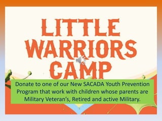 Donate to one of our New SACADA Youth Prevention
Program that work with children whose parents are
Military Veteran’s, Retired and active Military.
 