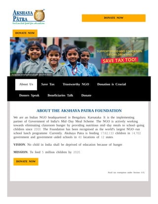 DONATE NOW
ABOUT THE AKSHAYA PATRA FOUNDATION
We are an Indian NGO headquartered in Bengaluru, Karnataka. It is the implementing
partner of Government of India's Mid-Day Meal Scheme. The NGO is actively working
towards eliminating classroom hunger by providing nutritious mid-day meals to school-going
children since 2000. The Foundation has been recognised as the world's largest NGO-run
school lunch programme. Currently, Akshaya Patra is feeding 17,62,133 children in 14,702
government and government-aided schools in 40 locations of 12 states.
VISION: No child in India shall be deprived of education because of hunger.
MISSION: To feed 5 million children by 2020.
DONATE NOW
DONATE NOW
About Us Save Tax Trustworthy NGO Donation is Crucial
Donors Speak Beneficiaries Talk Donate
Avail tax exemption under Section 80G
 