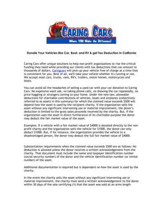 Donate Your Vehicles like Car, Boat, and RV & get Tax Deduction in California


Caring Cars offer unique solutions to help non-profit organizations to rise the critical
funding they need while providing our clients with tax deductions that can amount to
thousands of dollars. Caringcars will pick-up your vehicle free of charge at a time that
is convenient for you. Best of all, we'll take your vehicle whether it's running or not.
We accept most cars, trucks, vans, RV's, trailers, motor homes, motorcycles and
boats.

You can avoid all the headaches of selling a used car with your car donation to Caring
Cars. No expensive want ads, no taking phone calls, no showing the car repeatedly, no
price haggling or strangers coming to your home. Under the new law, allowable
deductions for charitable contributions of vehicles, boats and airplanes (collectively
referred to as assets in this summary) for which the claimed value exceeds $500 will
depend how the asset is used by the recipient charity. If the organization sells the
asset without any significant intervening use or material improvement, the donor’s
deduction is limited to the gross sales proceeds received by the charity. But, if the
organization uses the asset in direct furtherance of its charitable purpose the donor
may deduct the fair market value of the asset.

Examples: If a vehicle with a fair market value of $4000 is donated directly to the non-
profit charity and the organization sells the vehicle for $1000, the donor can only
deduct $1000. But, if for instance, the organization provides the vehicle to a
disadvantaged person, the donor may deduct the full fair market value of $4000.


Substantiation requirements when the claimed value exceeds $500 are as follows: No
deduction is allowed unless the donor receives a written acknowledgement from the
charity. That document must include the name and taxpayer identification number
(social security number) of the donor and the vehicle identification number (or similar
number) of the asset.

Additional documentation is required but is dependant on how the asset is used by the
charity:

In the event the charity sells the asset without any significant intervening use or
material improvement, the charity must send a written acknowledgement to the donor
within 30 days of the sale certifying (1) that the asset was sold at an arms length
 