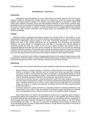 DonateData.net	
                                       	
                   	
  	
  PCORI	
  Challenge	
  Submission	
  

                                  DonateData.net – A Summary

Introduction

         DonateData (http://DonateData.net) is an online platform to enable patients to find and support
research studies by donating their medical data and for researchers to list their studies and engage
patients with latest research updates. The platform would allow patients to voluntarily “donate” their
clinical data obtained via patient portals (as downloadable CCR/CCD or Blue Button summary files).
DonateData aims to channelize the impending gush of patient-controlled data to accelerate and amplify
the scope of research studies. In addition, it gives researchers tools to engage patients with research
updates and other relevant information, thus helping bridge the translational gap of disseminating
research knowledge.

Problem

     Research studies, specifically observational studies are severely limited in their ability to re-use
existing patient clinical data, often due to lack of electronic data availability or the need to protect patient
privacy and confidentiality restricts access to such data. Conducting longitudinal or cross-sectional
studies with even a few hundred participants can be painstaking, time consuming and expensive.
Moreover, the entire process is investigator-driven with little to encourage and motivate patients to
contribute towards the study. As a result, on the one hand realms of patient data remains locked in
institutional database silos with less than optimal availability for researchers to re-use them for answering
important healthcare questions. On the other hand, patients are barely provided any incentives or control
to decide how their data could be utilized to further research should they decide to support such initiatives
and more still, disseminate information about such research initiatives to other health consumers.

     Moreover, researchers rarely interact or engage patients either in the research design process or with
providing them research updates or dissemination latest scientific findings. Patients usually are left to find
information through mass media, online searches or discovery through social networks.

Opportunity

     Several trends such as those listed below provide a significant opportunity to disrupt the status quo.

    •    National efforts to increase adoption of Electronic Health Records and mandates to provide
         patients a summary of their visit data (such as through blue button summary files, discharge
         summaries in CDA or CCR formats) can create a landscape of unprecedented liquidity of clinical
         data that is owned and controlled by patients. We believe this would be the much-needed step to
         “unlock” potentially exabytes of data from the existing silos that curtail their full utility.
    •    Consumers are actively involved in using the Internet for health information seeking, self-research
         and using tools to manage their condition. The web has transformed significantly over the last few
         years, providing mechanisms for users to share, disseminate and aggregate into communities
         rapidly, all of which is conducive to galvanize motivated consumers to help promote research
         studies they believe in.
    •    Consumer support for raising awareness or supporting research is strongly established in the
         cultural fabric of the nation; every year millions of Americans donate financially and materially
         (such as participating in races, walks) to help the cause of eliminating hundreds of diseases.

        Given these factors, we believe that DonateData is poised to be a significant game changer in
involving both patients and researchers in a collaborative manner to come together and advance science,
by patients donating their clinical data (which being generated from a healthcare provider organization is
more accurate than patient reported information) to research projects they believe in. We truly believe
that DonateData will usher in a new way for consumers to participate and contribute to research and
could potentially expand the scope of observational studies to include data from hundreds of thousands of
people, not just a few hundred.


DonateData.net	
                       Applied	
  Informatics	
  Inc.	
                                   Page 1 of 6	
  
 