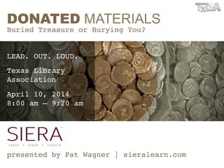 DONATED MATERIALS
Buried Treasure or Burying You?!
!
!
presented by Pat Wagner | sieralearn.com!
LEAD. OUT. LOUD.!
Texas Library  
Association!
April 10, 2014  
8:00 am – 9:20 am!
 