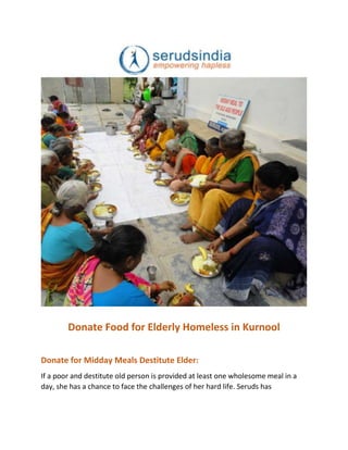 Donate Food for Elderly Homeless in Kurnool
Donate for Midday Meals Destitute Elder:
If a poor and destitute old person is provided at least one wholesome meal in a
day, she has a chance to face the challenges of her hard life. Seruds has
 