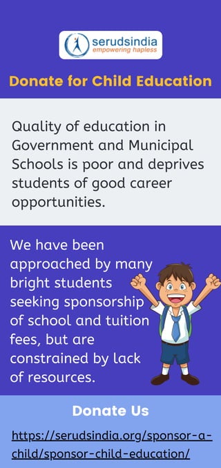Donate for Child Education
Quality of education in
Government and Municipal
Schools is poor and deprives
students of good career
opportunities.
We have been
approached by many
bright students
seeking sponsorship
of school and tuition
fees, but are
constrained by lack
of resources.
Donate Us
https://serudsindia.org/sponsor-a-
child/sponsor-child-education/
 