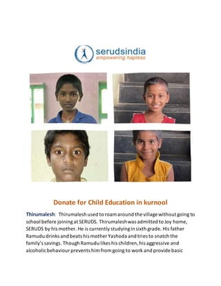 Donate for Child Education in kurnool
Thirumalesh: Thirumalesh used to roam around the village without going to
school before joiningat SERUDS. Thirumaleshwas admitted to Joy home,
SERUDS by his mother. He is currently studyingin sixth grade. His father
Ramudu drinks and beats his mother Yashoda and tries to snatch the
family’s savings. Though Ramudu likes his children,his aggressive and
alcoholicbehaviourprevents him from going to work and provide basic
 