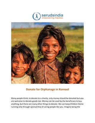 Donate for Orphanage in Kurnool
Many people think, to donate to a charity, only money should be donated but you
are welcome to donate goods too. Money can be used by the beneficiary to buy
anything, but there are many other things to donate. We can keep Children Home
running only through sponsorship of caring people like you. Imagine being the
 