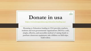 Donate in usa
https://www.lotuspetalusa.org/education-funding-usa/
Donating to Education funding in USA provides teachers,
students and non-governmental organizations (NGOs) a safe,
simple, effective, and accessible method of raising funds to
purchase classroom equipment; take children on field trips;
build toilets;
 