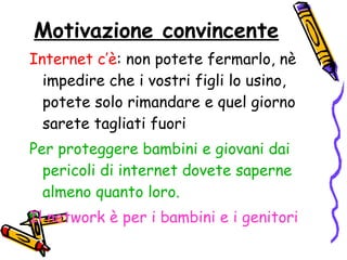 Motivazione convincente Internet c’è : non potete fermarlo, nè impedire che i vostri figli lo usino, potete solo rimandare e quel giorno sarete tagliati fuori Per proteggere bambini e giovani dai pericoli di internet dovete saperne almeno quanto loro. Il network è per i bambini e i genitori 