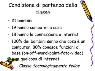 Condizione di partenza della classe 21 bambini 19 hanno computer a casa 18 hanno la connessione a internet 100% dei bambini sanno che cosa è un computer, 80% conosce funzioni di base (on-off-word-paint-foto-video) e sa qualcosa di internet Classe  tecnologicamente felice 