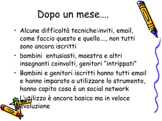 Dopo un mese…. Alcune difficoltà tecniche:inviti, email, come faccio questo e quello…., non tutti sono ancora iscritti bambini  entusiasti, maestra e altri insegnanti coinvolti, genitori “intrippati”  Bambini e genitori iscritti hanno tutti email e hanno imparato a utilizzare lo strumento, hanno capito cosa è un social network L’utilizzo è ancora basico ma in veloce evoluzione 