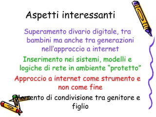 Aspetti interessanti Superamento divario digitale, tra bambini ma anche tra generazioni nell’approccio a internet Inserimento nei sistemi, modelli e logiche di rete in ambiente “protetto” Approccio a internet come strumento e non come fine Momento di condivisione tra genitore e figlio 