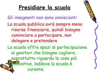 Presidiare la scuola Gli insegnanti non sono onniscienti   La scuola pubblica avrà sempre meno risorse finanziarie, quindi bisogna cominciare a partecipare, non delegare e pretendere La scuola offre spazi di partecipazione ai genitori che bisogna cogliere, soprattutto riguardo le cose più innovative, laddove la scuola è  carente. 