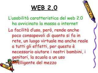 WEB 2.0 L’usabilità caratteristica del web 2.0 ha avvicinato la massa a internet La facilità d’uso, però, rende anche poco consapevoli di quanto si fa in rete, un luogo virtuale ma anche reale a tutti gli effetti, per questo è necessario aiutare i nostri bambini, i genitori, la scuola a un uso intelligente del mezzo 