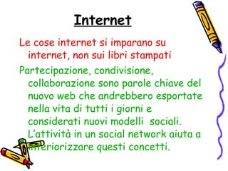 Internet Le cose internet si imparano su internet, non sui libri stampati Partecipazione, condivisione, collaborazione sono parole chiave del nuovo web che andrebbero esportate nella vita di tutti i giorni e considerati nuovi modelli  sociali.   L’attività in un social network aiuta a interiorizzare questi concetti. 