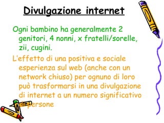 Divulgazione internet Ogni bambino ha generalmente 2 genitori, 4 nonni, x fratelli/sorelle, zii, cugini. L’effetto di una positiva e sociale esperienza sul web (anche con un network chiuso) per ognuno di loro può trasformarsi in una divulgazione di internet a un numero significativo di persone 