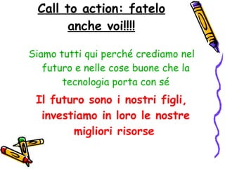 Call to action: fatelo anche voi!!!! Siamo tutti qui perché crediamo nel futuro e nelle cose buone che la tecnologia porta con sé Il futuro sono i nostri figli, investiamo in loro le nostre migliori risorse   