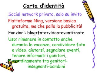 Carta d’identità Social network privato, solo su invito   Piattaforma Ning, versione basica gratuita, ma che palle la pubblicità! Funzioni: blog+foto+video+eventi+note Uso: rimanere in contatto anche durante le vacanze, condividere foto e video, aiutarsi, segnalare eventi, tenere informati i genitori,  coordinamento tra genitori-  insegnanti-bambini   