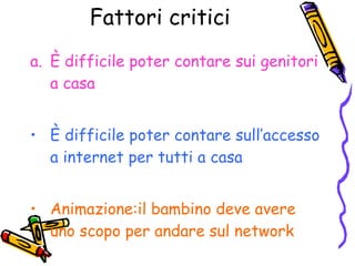Fattori critici È difficile poter contare sui genitori a casa È difficile poter contare sull’accesso a internet per tutti a casa Animazione:il bambino deve avere uno scopo per andare sul network 