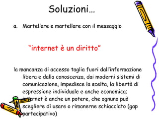 Soluzioni… Martellare e martellare con il messaggio  “ internet è un diritto” la mancanza di accesso taglia fuori dall’informazione libera e dalla conoscenza, dai moderni sistemi di comunicazione, impedisce la scelta, la libertà di espressione individuale e anche economica; internet è anche un potere, che ognuno può scegliere di usare o rimanerne schiacciato (gap partecipativo) 