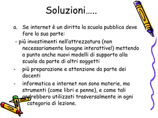 Soluzioni….. Se internet è un diritto la scuola pubblica deve fare la sua parte: - più investimenti nell’attrezzatura (non necessariamente lavagne interattive!) mettendo a punto anche nuovi modelli di supporto alla scuola da parte di altri soggetti  più preparazione e attenzione da parte dei docenti informatica e internet non sono materie, ma strumenti (come libri e penne), e come tali andrebbero utilizzati trasversalmente in ogni  categoria di lezione.  