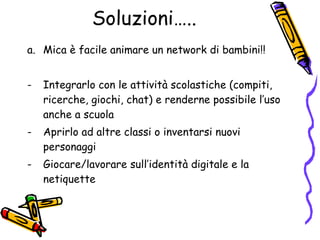 Soluzioni….. Mica è facile animare un network di bambini!! Integrarlo con le attività scolastiche (compiti, ricerche, giochi, chat) e renderne possibile l’uso anche a scuola  Aprirlo ad altre classi o inventarsi nuovi personaggi Giocare/lavorare sull’identità digitale e la netiquette 
