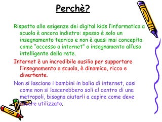 Perchè? Rispetto alle esigenze dei digital kids l’informatica a scuola è ancora indietro: spesso è solo un insegnamento teorico e non è quasi mai concepita come “accesso a internet” o insegnamento all’uso intelligente della rete. Internet è un incredibile ausilio per supportare l’insegnamento a scuola, è dinamico, ricco e divertente. Non si lasciano i bambini in balia di internet, cosi come non si lascerebbero soli al centro di una metropoli, bisogna aiutarli a capire come deve essere utilizzato . 