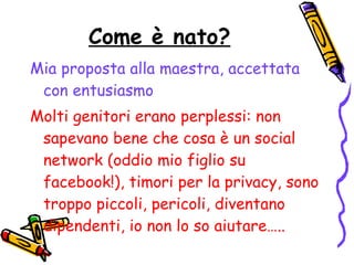 Come è nato? Mia proposta alla maestra, accettata con entusiasmo Molti genitori erano perplessi: non sapevano bene che cosa è un social network (oddio mio figlio su facebook!), timori per la privacy, sono troppo piccoli, pericoli, diventano dipendenti, io non lo so aiutare….. 