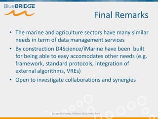 Final Remarks
• The marine and agriculture sectors have many similar
needs in term of data management services
• By construction D4Science/iMarine have been built
for being able to easy accomodates other needs (e.g.
framework, standard protocols, integration of
external algorithms, VREs)
• Open to investigate collaborations and synergies
Euragri Workshop, 9 March 2016, INRA, Paris
 