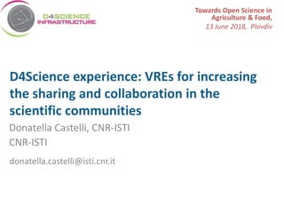 www.bluebridge-vres.eu
D4Science experience: VREs for increasing
the sharing and collaboration in the
scientific communities
Donatella Castelli, CNR-ISTI
CNR-ISTI
donatella.castelli@isti.cnr.it
Towards Open Science in
Agriculture & Food,
13 June 2018, Plovdiv
 