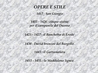 OPERE E STILE
        1417 : San Giorgio

    1415 - 1426 : cinque statue
   per il campanile del Duomo

1425 - 1427 : il Banchetto di Erode

1430 : David bronzeo del Bargello

      1443 : il Gattamelata

1453 - 1455 : la Maddalena lignea
 