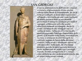 SAN GIORGIO
   L'opera, commissionata dall'arte dei corazzai,
   si trovava originariamente in una nicchia
   esterna della chiesa di Orsanmichele, da cui fu
   tolta per sottrarla ai danni dell’ esposizione
   all'aperto e sostituita con una copia. La figura
   di questa statua si basa su una formula
   geometrica: il triangolo. La figura giovanile si
   appoggia solidamente sulle due gambe
   divaricate formanti un triangolo. Anche lo
   scudo è formato da due triangoli: uno col
   vertice in basso, l'altro con il vertice in alto
   quasi proseguendo l'analoga disposizione delle
   gambe. E la totalità dello scudo, ornandosi con
   la croce, si scompone in altri triangoli. La
   verticale, segnata in basso dalla divisione
   centrale e dello scudo e idealmente ripresa in
   alto dal collo e dalla testa, da alla statua
   fermezza morale. In quest'opera la luce per le
   molte inclinazioni dei piani e per i passaggi
   bruschi, diventa protagonista; il S. Giorgio
   viene definito un eroe moderno determinato, ma
   al tempo stesso uomo comune.
 