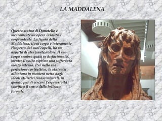 LA MADDALENA


Questa statua di Donatello è
sicuramente un’opera insolita e
sorprendente. La figura della
Maddalena, il cui corpo è interamente
ricoperto dai suoi capelli, ha un
aspetto di straziante dolore. Il suo
corpo sembra quasi in disfacimento,
mentre il volto esprime una sofferenza
molto intensa. Pur nella sua
perfezione costruttiva, la statua si
allontana in maniera netta dagli
ideali stilistici rinascimentali, in
quanto pur di cercare l’espressività
sacrifica il senso della bellezza
formale.
 