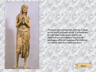 Per quest’opera Donatello utilizza il legno,
su cui lascia profondi solchi, a sottolineare
la sofferenza della donna, poiché un
materiale povero e dunque migliore di
qualunque altro per esprimare la tristezza
che voleva imprimere alla sua opera




                                    Opere
 