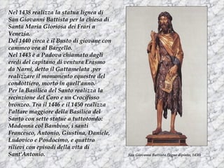 Nel 1438 realizza la statua lignea di
San Giovanni Battista per la chiesa di
Santa Maria Gloriosa dei Frari a
Venezia.
Del 1440 circa è il Busto di giovane con
cammeo ora al Bargello.
Nel 1443 è a Padova chiamato dagli
eredi del capitano di ventura Erasmo
da Narni, detto il Gattamelata ,per
realizzare il monumento equestre del
condottiero, morto in quell'anno.
Per la Basilica del Santo realizza la
recinzione del Coro e un Crocifisso
bronzeo. Tra il 1446 e il 1450 realizza
l'altare maggiore della Basilica del
Santo con sette statue a tuttotondo:
Madonna col Bambino, i santi
Francesco, Antonio, Giustina, Daniele,
Ludovico e Posdocimo, e quattro
rilievi con episodi della vita di
Sant'Antonio.                              San Giovanni Battista (legno dipinto, 1438)
 