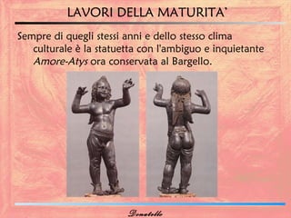 LAVORI DELLA MATURITA’
Sempre di quegli stessi anni e dello stesso clima
   culturale è la statuetta con l'ambiguo e inquietante
   Amore-Atys ora conservata al Bargello.




                        Donatello
 