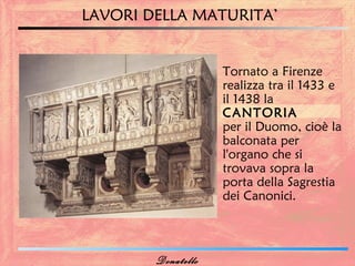 LAVORI DELLA MATURITA’


                    Tornato a Firenze
                    realizza tra il 1433 e
                    il 1438 la
                    CANTORIA
                    per il Duomo, cioè la
                    balconata per
                    l'organo che si
                    trovava sopra la
                    porta della Sagrestia
                    dei Canonici.



        Donatello
 