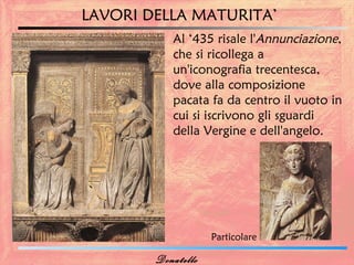 LAVORI DELLA MATURITA’
           Al ‘435 risale l'Annunciazione,
           che si ricollega a
           un'iconografia trecentesca,
           dove alla composizione
           pacata fa da centro il vuoto in
           cui si iscrivono gli sguardi
           della Vergine e dell'angelo.




                    Particolare

        Donatello
 