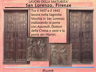 LAVORI DELLA MATURITA’
San Lorenzo, Firenze
  Tra il 1437 e il 1443
  lavora nella Sagrestia
  Vecchia in San Lorenzo
  realizzando la porta
  con Apostoli, Dottori
  della Chiesa e santi e la
  porta dei Martiri.




          Donatello
 