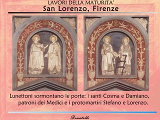 LAVORI DELLA MATURITA’
             San Lorenzo, Firenze




Lunettoni sormontano le porte: i santi Cosma e Damiano,
   patroni dei Medici e i protomartiri Stefano e Lorenzo.

                        Donatello
 