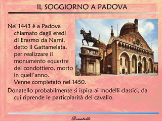 IL SOGGIORNO A PADOVA

Nel 1443 è a Padova
  chiamato dagli eredi
  di Erasmo da Narni,
  detto il Gattamelata,
  per realizzare il
  monumento equestre
  del condottiero, morto
  in quell’anno.
  Venne completato nel 1450.
Donatello probabilmente si ispira ai modelli classici, da
  cui riprende le particolarità del cavallo.


                         Donatello
 