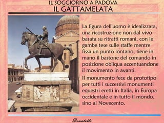 IL SOGGIORNO A PADOVA
 IL GATTAMELATA

           La figura dell'uomo è idealizzata,
           una ricostruzione non dal vivo
           basata su ritratti romani, con le
           gambe tese sulle staffe mentre
           fissa un punto lontano, tiene in
           mano il bastone del comando in
           posizione obliqua accentuandone
           il movimento in avanti.
           Il monumento fece da prototipo
           per tutti i successivi monumenti
           equestri eretti in Italia, in Europa
           occidentale e in tutto il mondo,
           sino al Novecento.


       Donatello
 