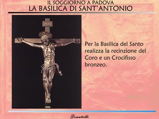 IL SOGGIORNO A PADOVA
LA BASILICA DI SANT’ANTONIO



                  Per la Basilica del Santo
                  realizza la recinzione del
                  Coro e un Crocifisso
                  bronzeo.




           Donatello
 