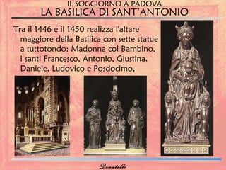 IL SOGGIORNO A PADOVA
       LA BASILICA DI SANT’ANTONIO
Tra il 1446 e il 1450 realizza l'altare
  maggiore della Basilica con sette statue
  a tuttotondo: Madonna col Bambino,
  i santi Francesco, Antonio, Giustina,
  Daniele, Ludovico e Posdocimo,




                        Donatello
 