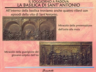 IL SOGGIORNO A PADOVA
          LA BASILICA DI SANT’ANTONIO
 All’interno della basilica troviamo anche quattro rilievi con
      episodi della vita di Sant'Antonio.


                                            Miracolo della presentazione
                                            dell'ostia alla mula




Miracolo della guarigione del
     giovane colpito dall’ira




                                Donatello
 