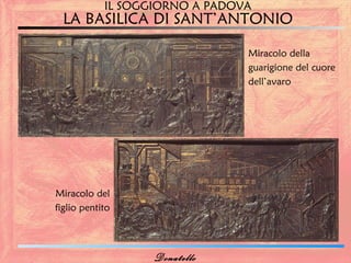 IL SOGGIORNO A PADOVA
  LA BASILICA DI SANT’ANTONIO

                                Miracolo della
                                guarigione del cuore
                                dell’avaro




Miracolo del
figlio pentito




                   Donatello
 